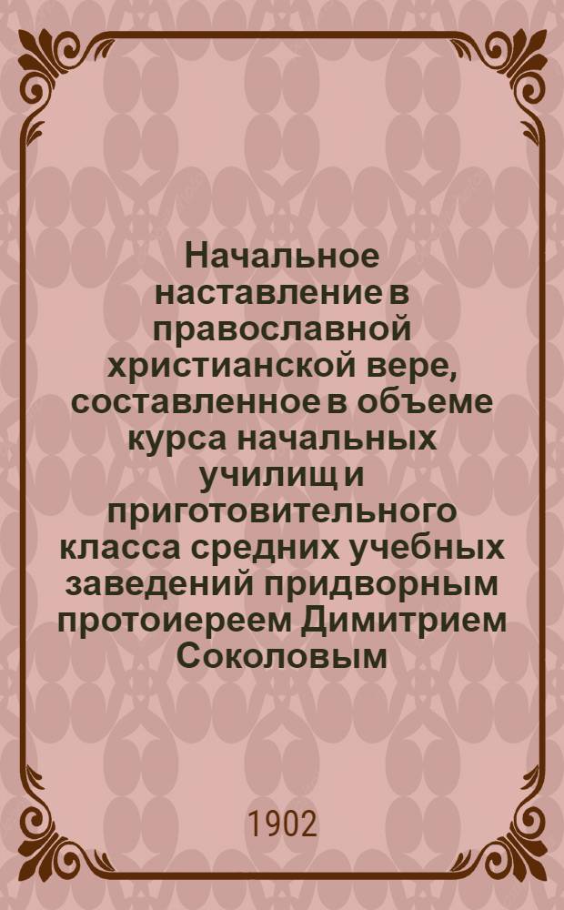 Начальное наставление в православной христианской вере, составленное в объеме курса начальных училищ и приготовительного класса средних учебных заведений придворным протоиереем Димитрием Соколовым
