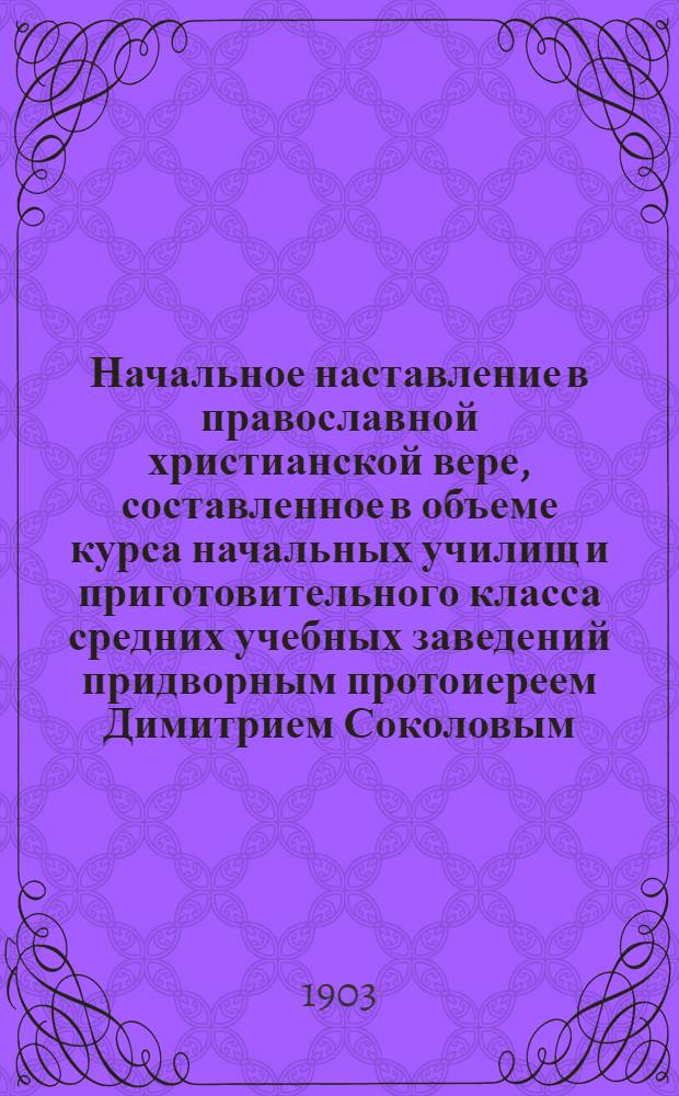 Начальное наставление в православной христианской вере, составленное в объеме курса начальных училищ и приготовительного класса средних учебных заведений придворным протоиереем Димитрием Соколовым