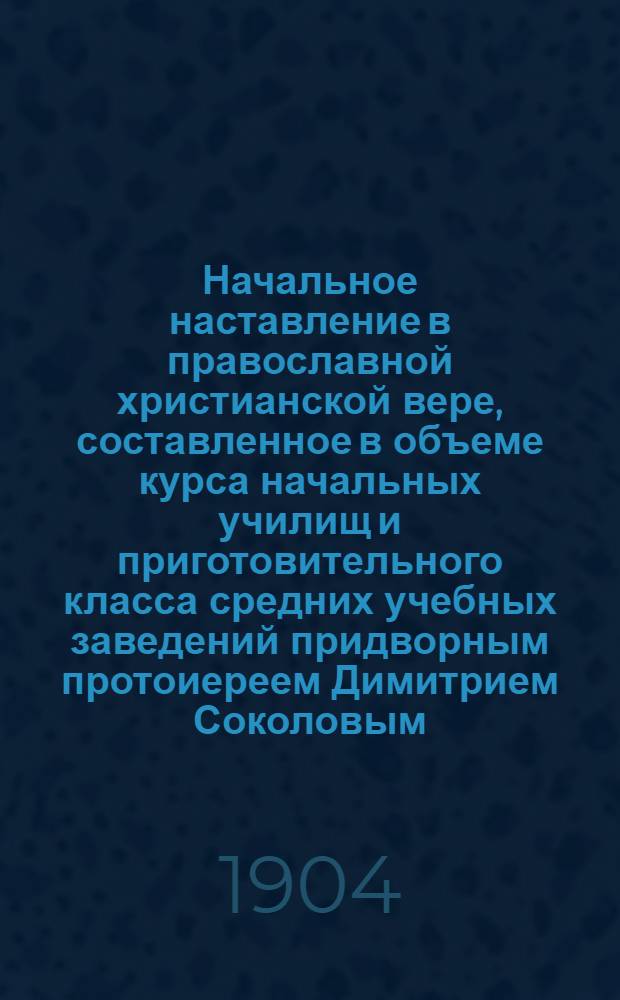 Начальное наставление в православной христианской вере, составленное в объеме курса начальных училищ и приготовительного класса средних учебных заведений придворным протоиереем Димитрием Соколовым