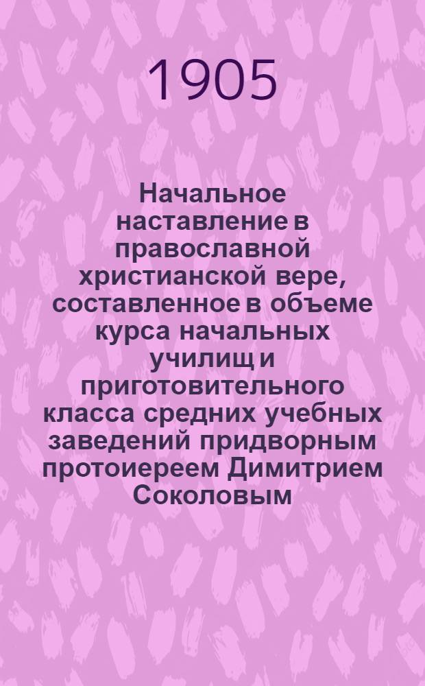 Начальное наставление в православной христианской вере, составленное в объеме курса начальных училищ и приготовительного класса средних учебных заведений придворным протоиереем Димитрием Соколовым