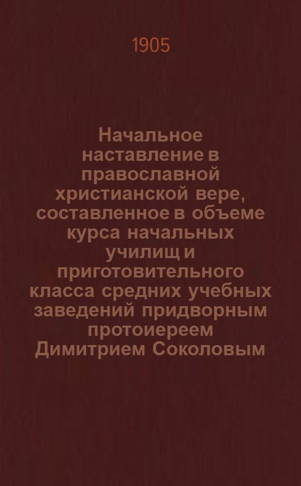 Начальное наставление в православной христианской вере, составленное в объеме курса начальных училищ и приготовительного класса средних учебных заведений придворным протоиереем Димитрием Соколовым