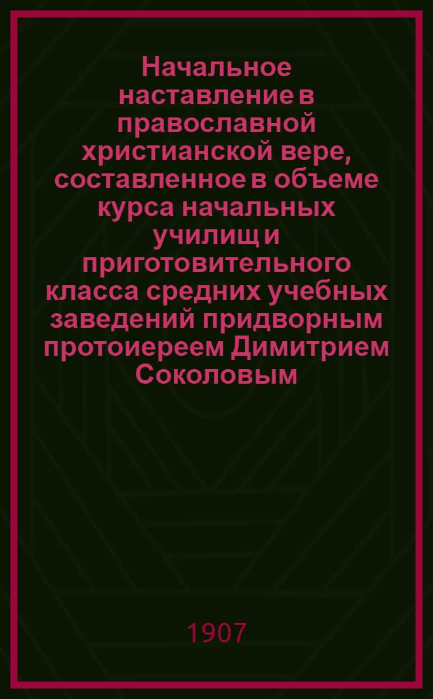 Начальное наставление в православной христианской вере, составленное в объеме курса начальных училищ и приготовительного класса средних учебных заведений придворным протоиереем Димитрием Соколовым