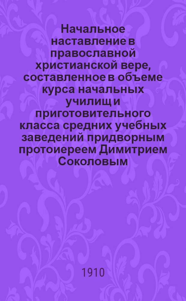 Начальное наставление в православной христианской вере, составленное в объеме курса начальных училищ и приготовительного класса средних учебных заведений придворным протоиереем Димитрием Соколовым