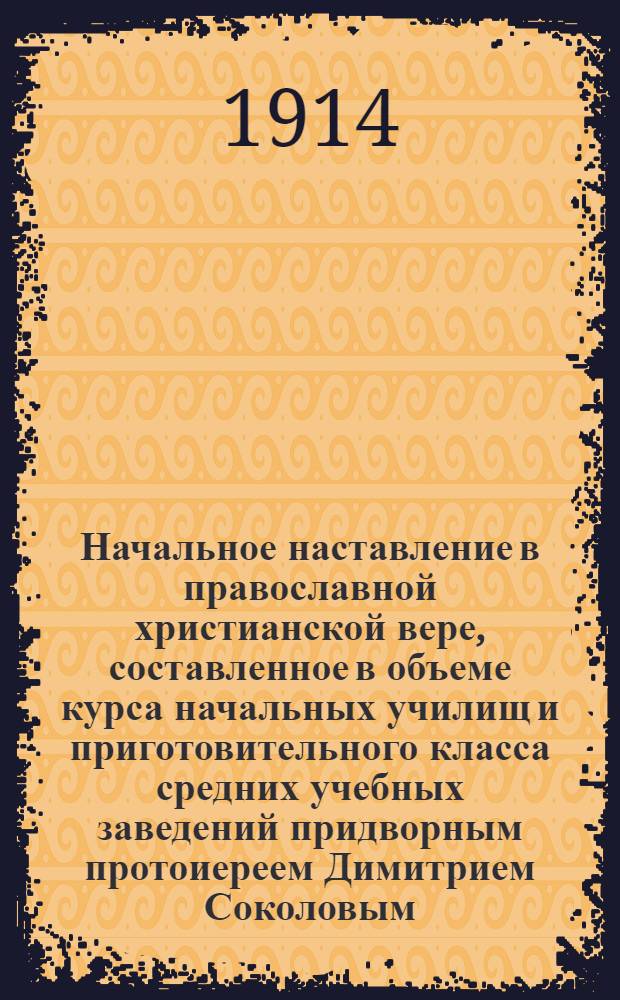 Начальное наставление в православной христианской вере, составленное в объеме курса начальных училищ и приготовительного класса средних учебных заведений придворным протоиереем Димитрием Соколовым