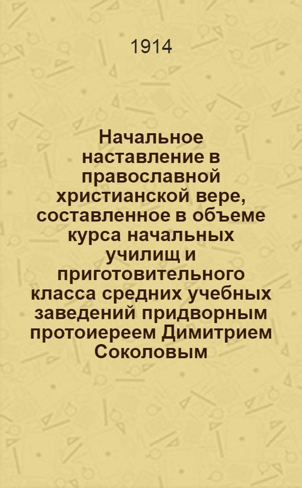 Начальное наставление в православной христианской вере, составленное в объеме курса начальных училищ и приготовительного класса средних учебных заведений придворным протоиереем Димитрием Соколовым