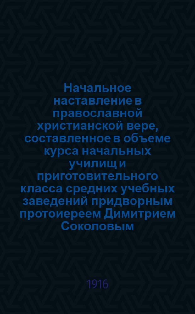 Начальное наставление в православной христианской вере, составленное в объеме курса начальных училищ и приготовительного класса средних учебных заведений придворным протоиереем Димитрием Соколовым