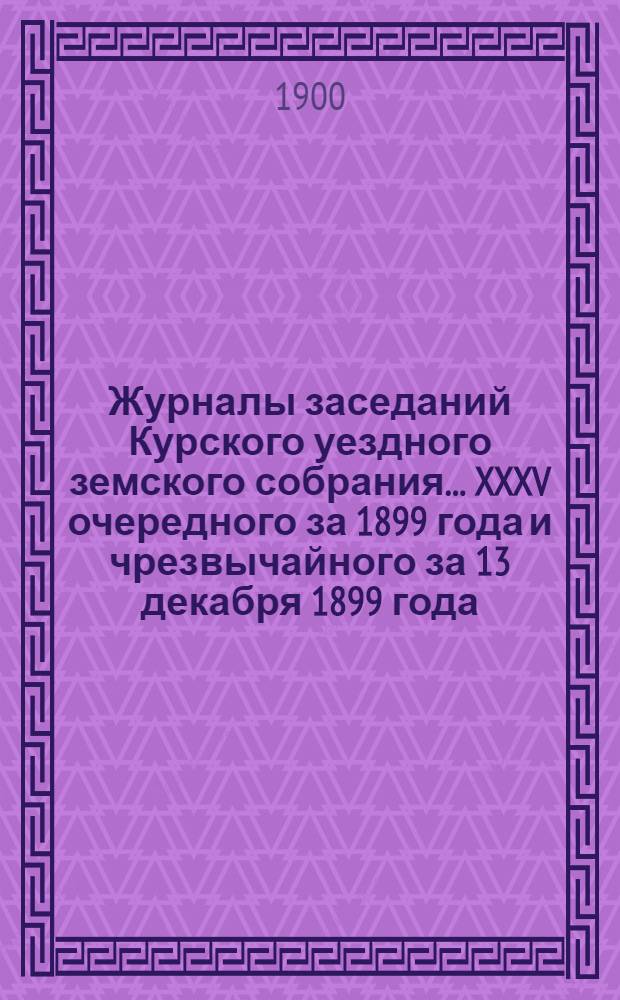 Журналы заседаний Курского уездного земского собрания... XXXV очередного за 1899 года и чрезвычайного за 13 декабря 1899 года