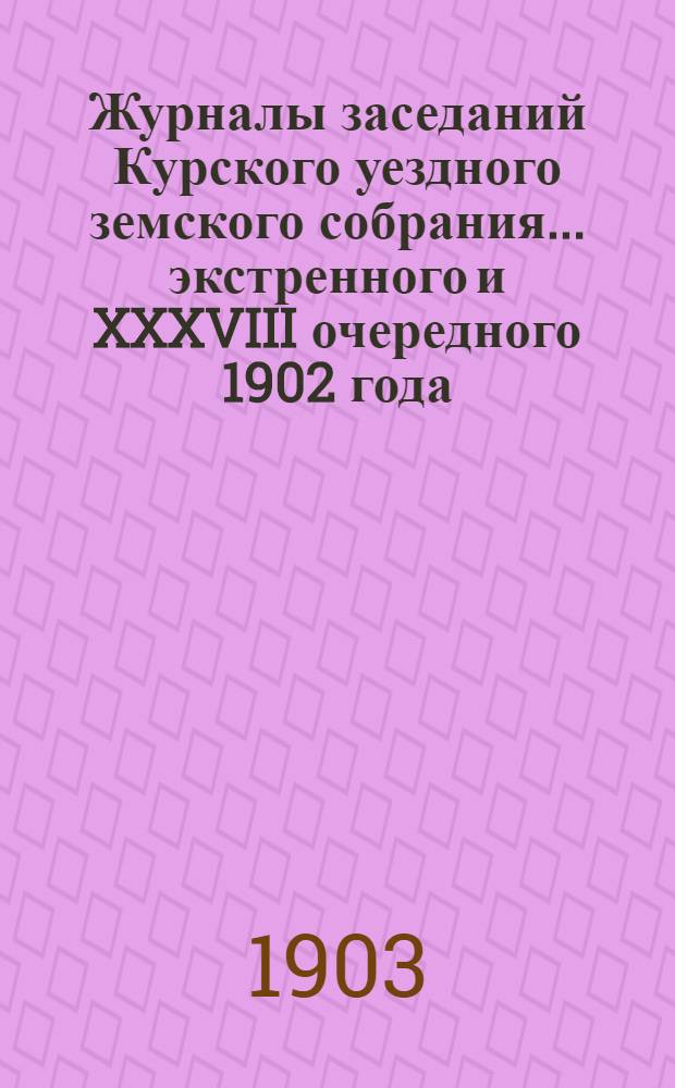 Журналы заседаний Курского уездного земского собрания... экстренного и XXXVIII очередного 1902 года