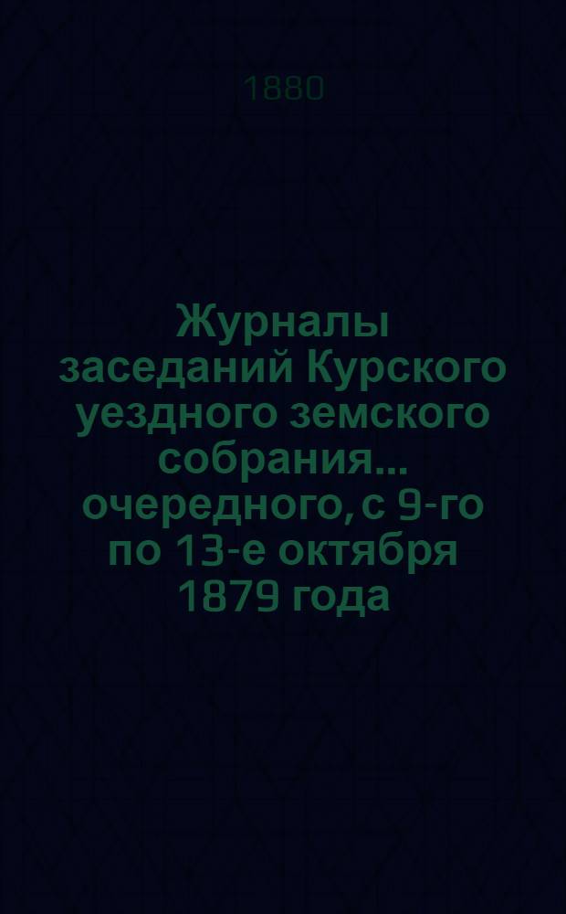 Журналы заседаний Курского уездного земского собрания... очередного, с 9-го по 13-е октября 1879 года, и экстренного, состоявшегося 10 июня 1880 года