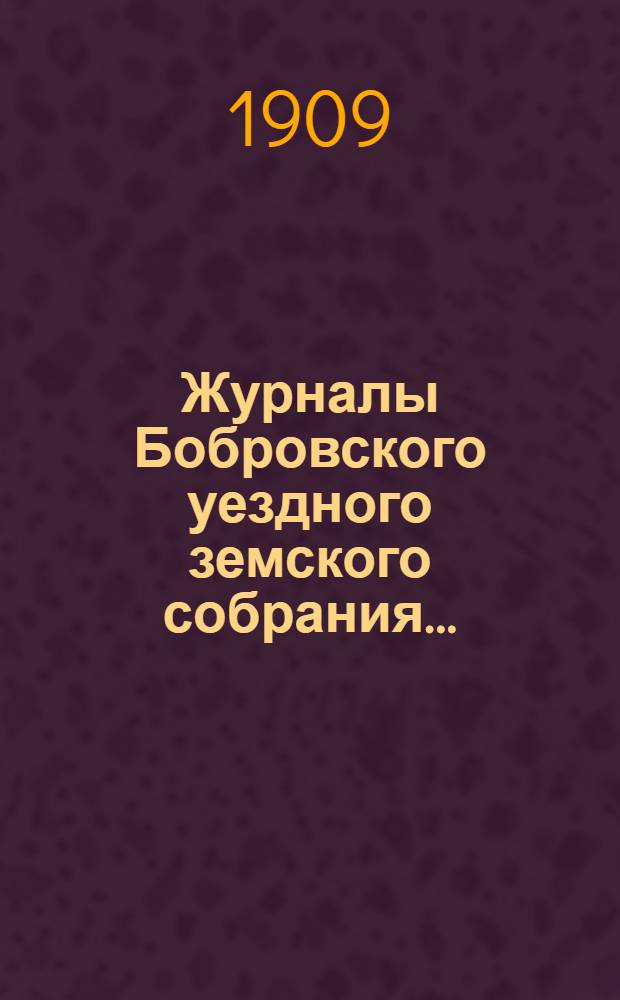 Журналы Бобровского уездного земского собрания.. : Вместе с докл. и прил. очередного сессии 1909 года