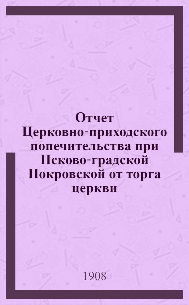 Отчет Церковно-приходского попечительства при Псково-градской Покровской от торга церкви... ... за 1907 год