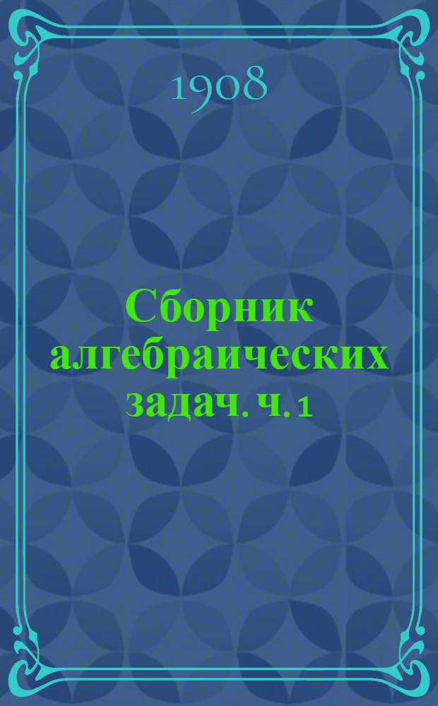Сборник алгебраических задач. ч. 1 : для классов 3-го и 4-го гимназий и соответствующих классов других учебных заведений