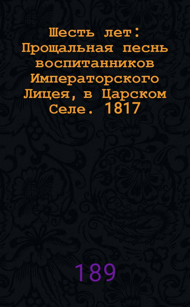 Шесть лет : Прощальная песнь воспитанников Императорского Лицея, в Царском Селе. 1817