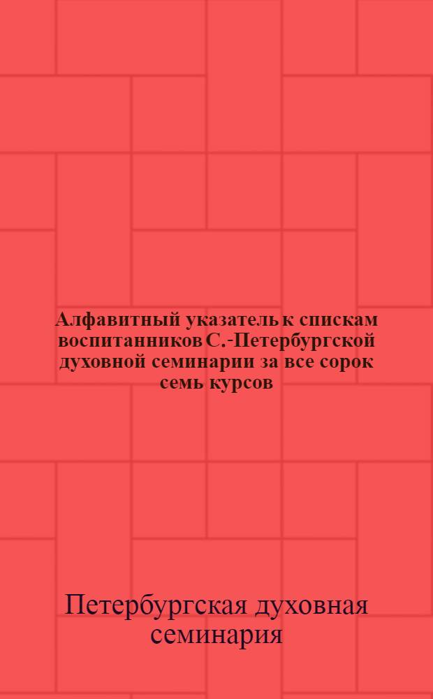 Алфавитный указатель к спискам воспитанников С.-Петербургской духовной семинарии за все сорок семь курсов (с 1811 г. по 1886 г.) : прибавление к "Памятной книжке воспитанников С.-Петербургской духовной семинарии выпуска 1863 года" за 1886 год
