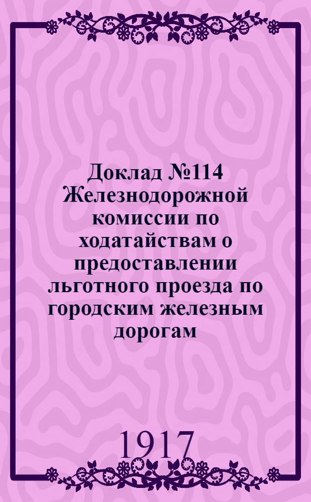 Доклад № 114 Железнодорожной комиссии по ходатайствам о предоставлении льготного проезда по городским железным дорогам. 29 апреля - 1 мая 1917 года