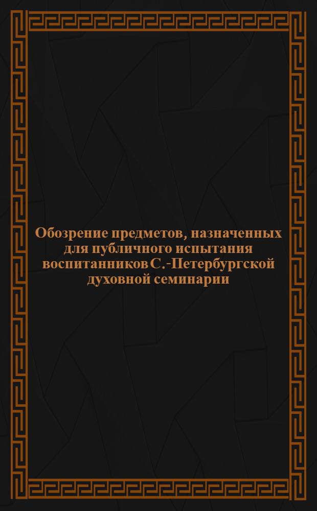 Обозрение предметов, назначенных для публичного испытания воспитанников С.-Петербургской духовной семинарии... ...5 июля 1858 года