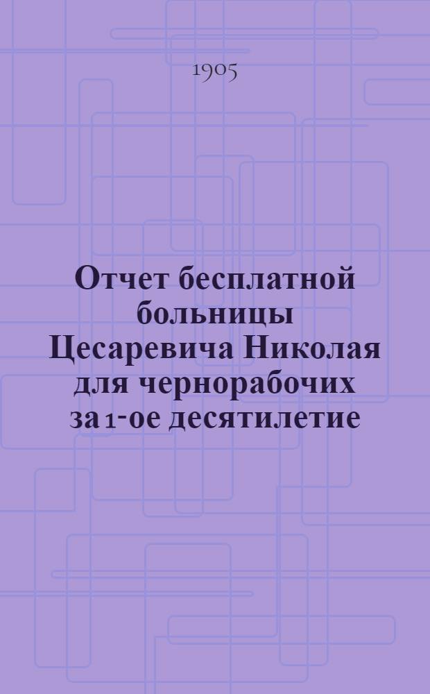 Отчет бесплатной больницы Цесаревича Николая для чернорабочих за 1-ое десятилетие : 1894-1904. Ч. 1
