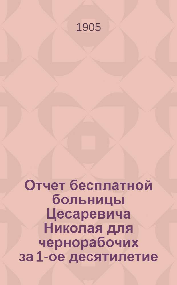 Отчет бесплатной больницы Цесаревича Николая для чернорабочих за 1-ое десятилетие : 1894-1904. Ч. 2