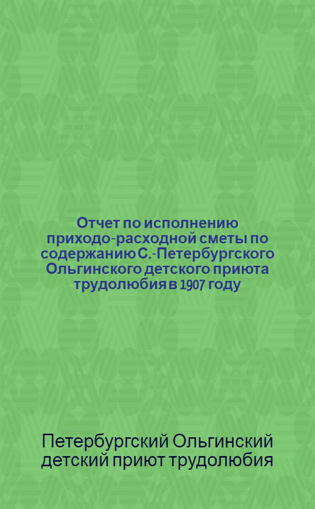 Отчет по исполнению приходо-расходной сметы по содержанию С.-Петербургского Ольгинского детского приюта трудолюбия в 1907 году