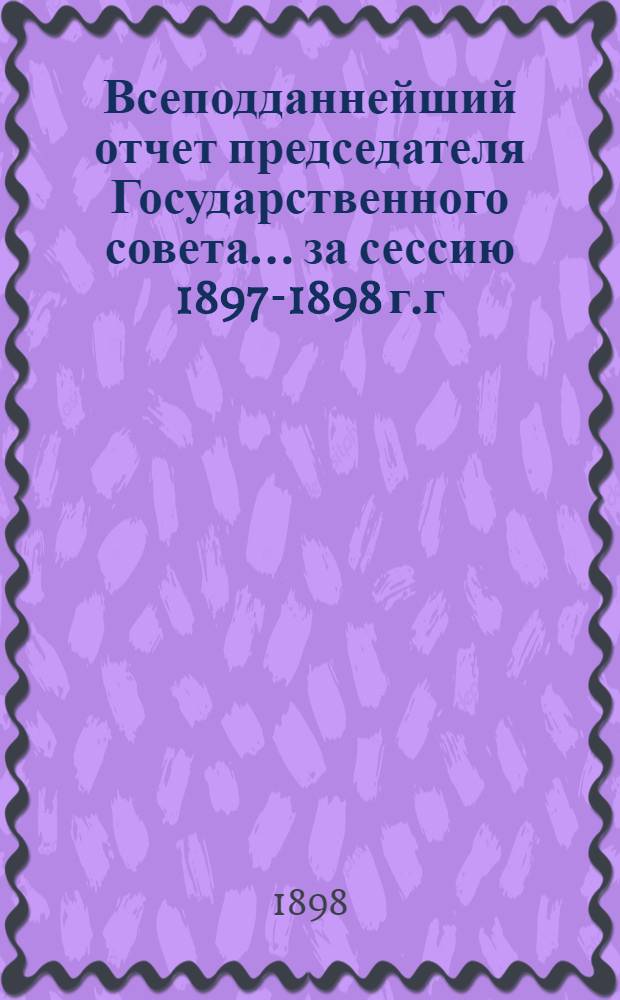 Всеподданнейший отчет председателя Государственного совета... ... за сессию 1897-1898 г.г.