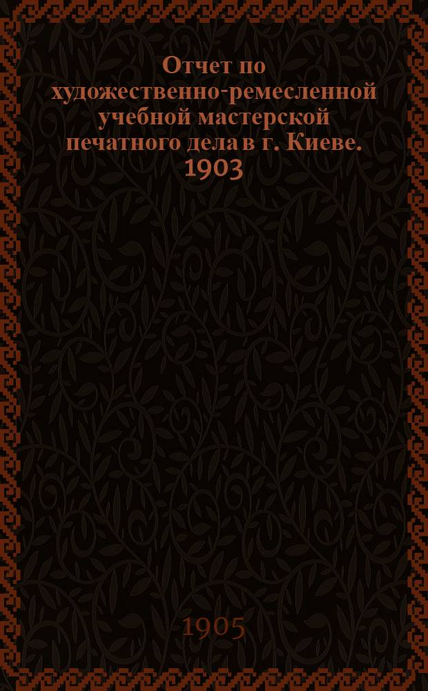 Отчет по художественно-ремесленной учебной мастерской печатного дела в г. Киеве. 1903 - 1904 учебный год