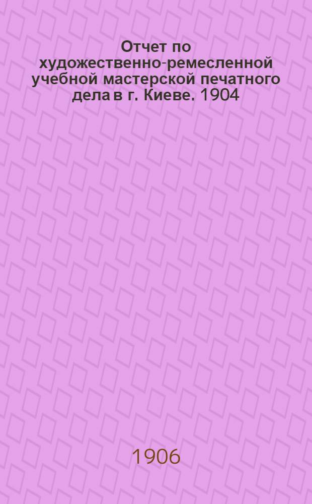 Отчет по художественно-ремесленной учебной мастерской печатного дела в г. Киеве. 1904 - 1905 учебный год