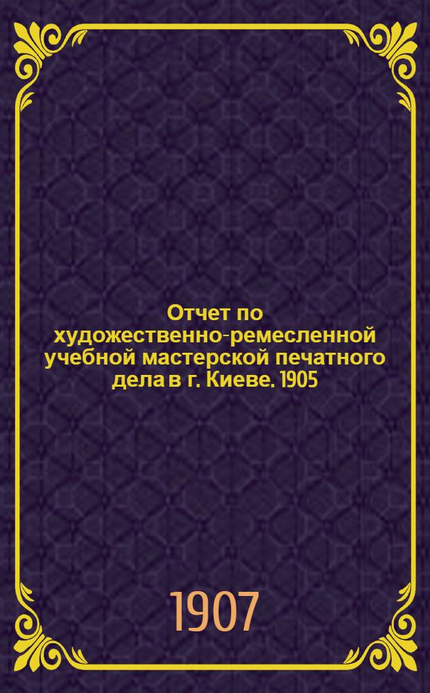 Отчет по художественно-ремесленной учебной мастерской печатного дела в г. Киеве. 1905 - 1906 учебный год