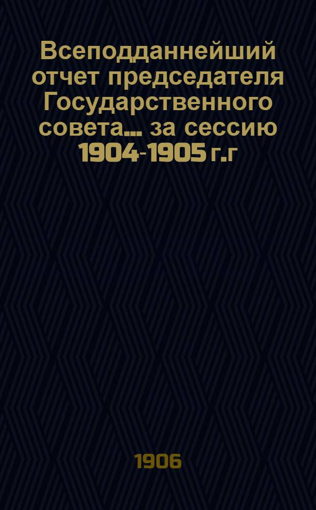 Всеподданнейший отчет председателя Государственного совета... ... за сессию 1904-1905 г.г.