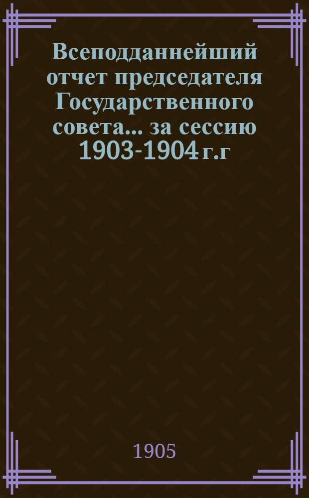 Всеподданнейший отчет председателя Государственного совета... ... за сессию 1903-1904 г.г.