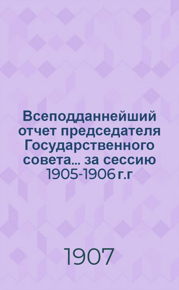 Всеподданнейший отчет председателя Государственного совета... ... за сессию 1905-1906 г.г.