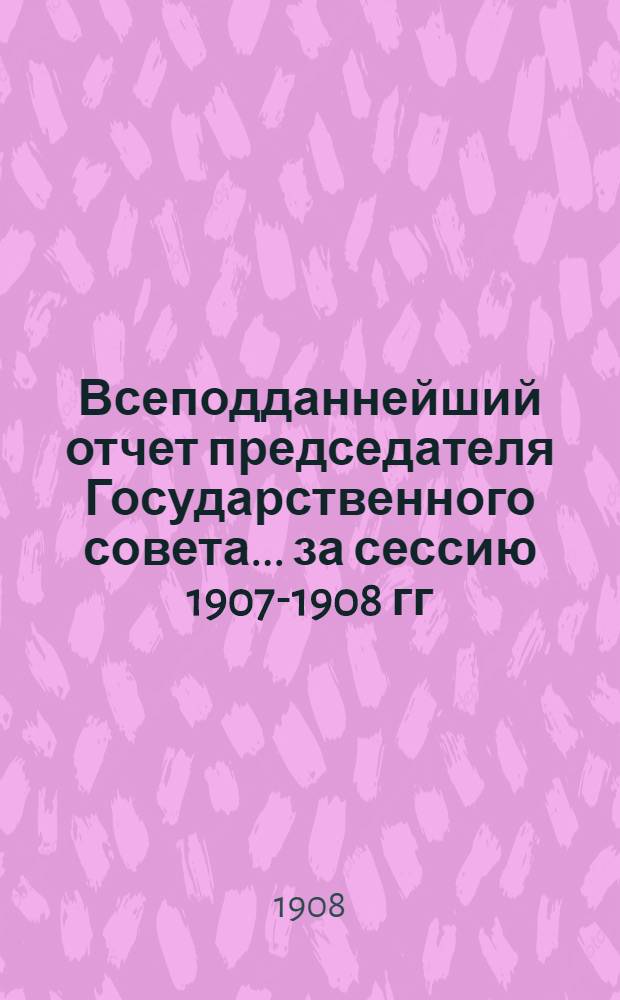 Всеподданнейший отчет председателя Государственного совета... ... за сессию 1907-1908 гг.