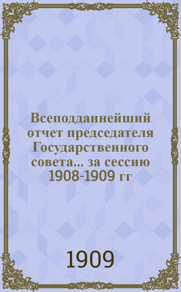 Всеподданнейший отчет председателя Государственного совета... ... за сессию 1908-1909 гг.