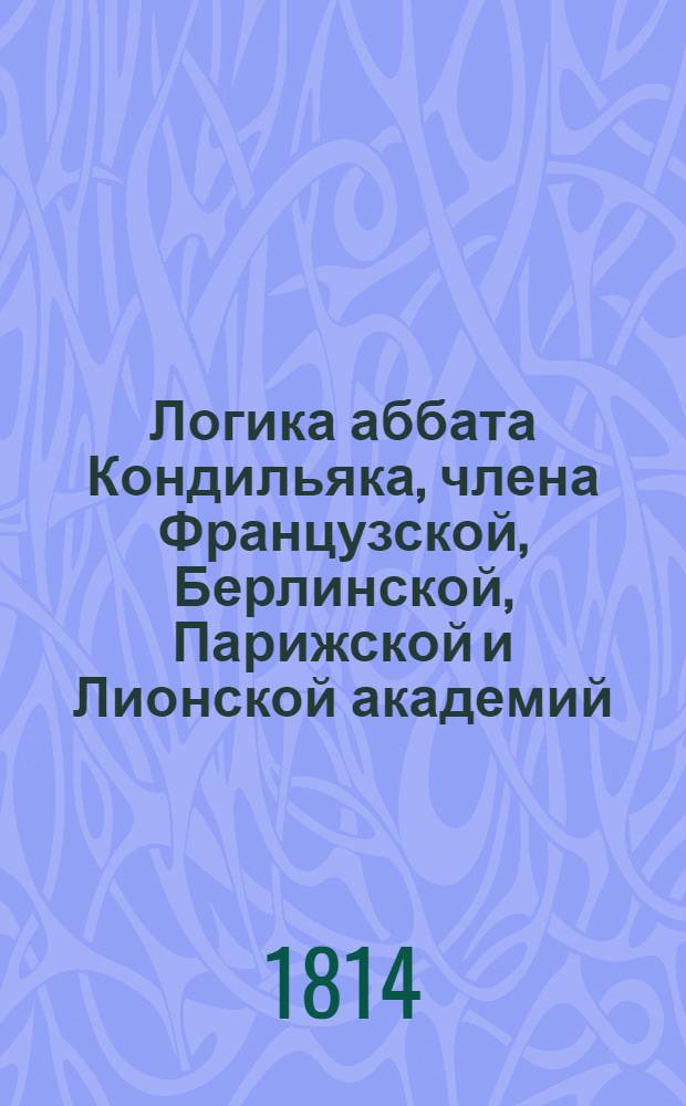 Логика аббата Кондильяка, члена Французской, Берлинской, Парижской и Лионской академий, бывшаго учителя его королевскаго высочества принца Пармскаго инфанта дона Фердинанда, ныне герцога Пармскаго, и проч.