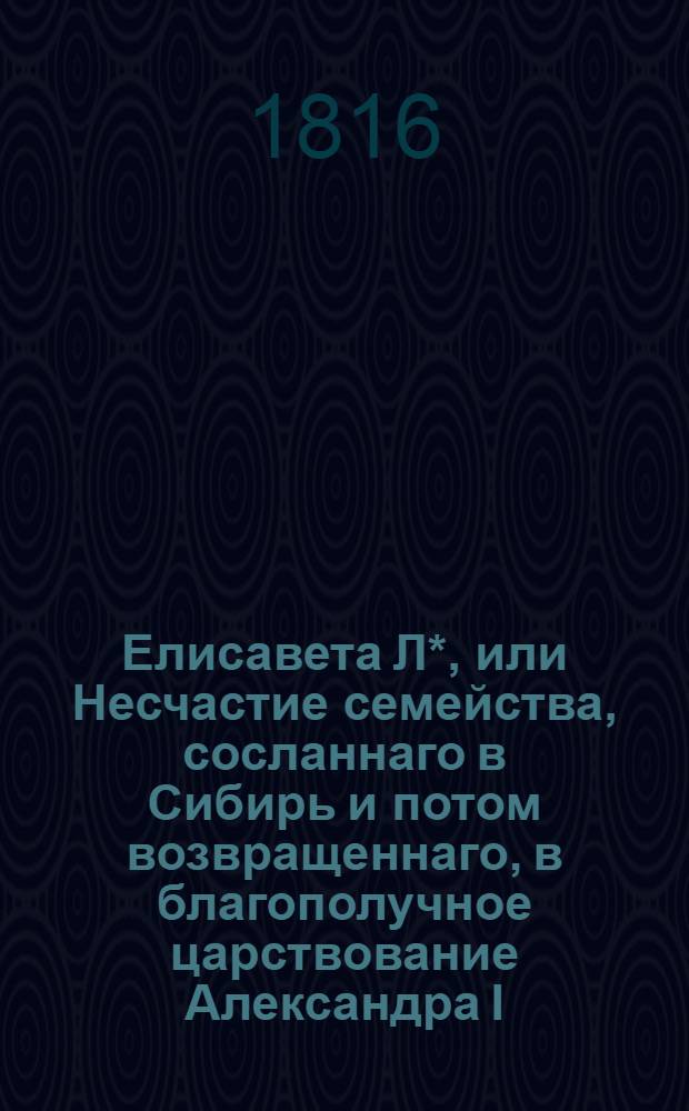 Елисавета Л*, или Несчастие семейства, сосланнаго в Сибирь и потом возвращеннаго, в благополучное царствование Александра I : Истинное произшествие. Ч. 1