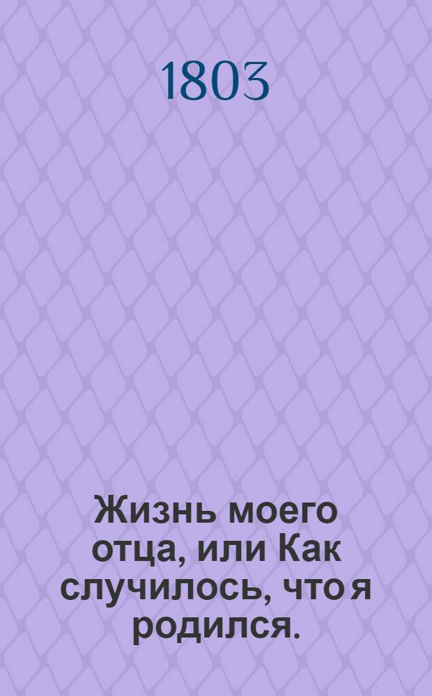 Жизнь моего отца, или Как случилось, что я родился. : Повесть в одиннатцати главах, представляющая в весьма приятном, забавном и привлекательном виде различные непредвидимые случаи, встречающиеся человеку в жизни; как управляем бывает оный непонятным стечением обстоятельств, разрушающих и уничтожающих часто все его намерения; - непостижимость судьбы, подвергающей нас непременному своему закону