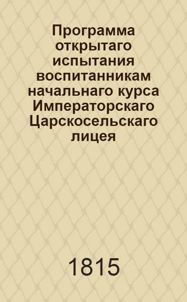 Программа открытаго испытания воспитанникам начальнаго курса Императорскаго Царскосельскаго лицея. Генваря 4 и 8 дня 1815 года