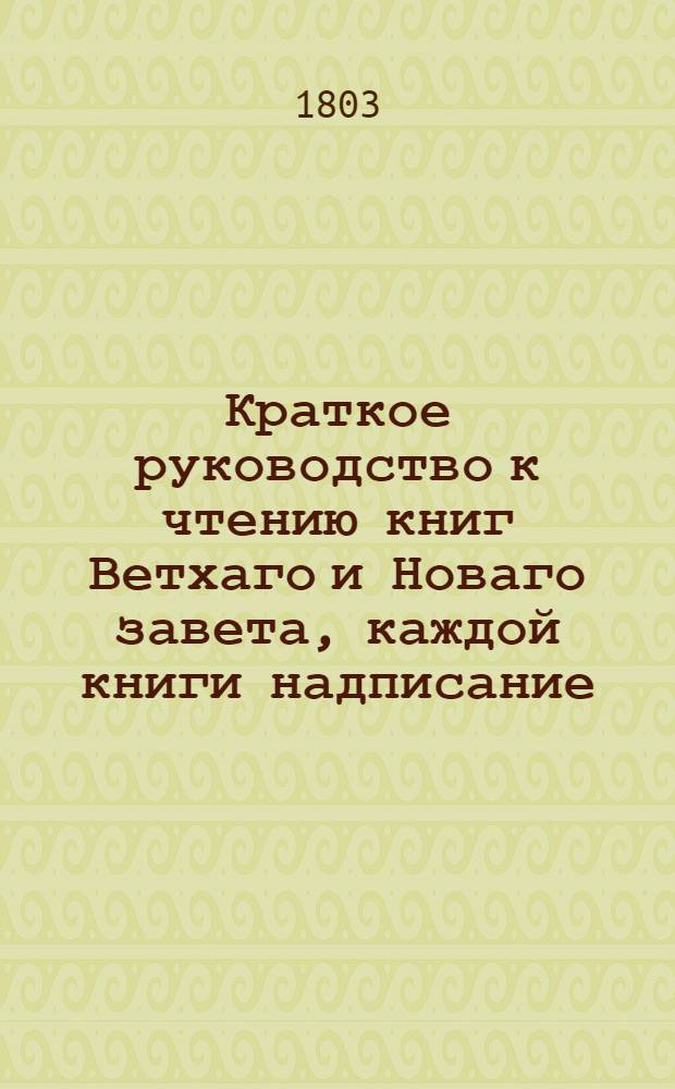 Краткое руководство к чтению книг Ветхаго и Новаго завета, каждой книги надписание, писателя, время, место, содержание, намерение, предсказания о Христе Спасителе, места особливаго примечания достойныя, также разделение не токмо всей книги, но и самых глав по материям в себе содержащее. Ч.1