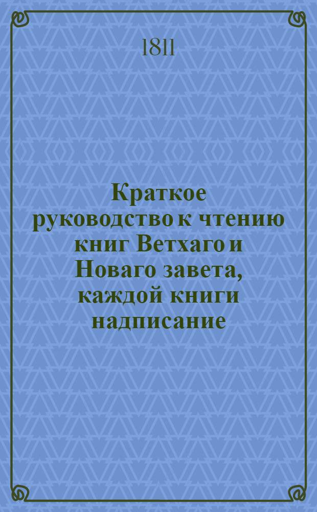 Краткое руководство к чтению книг Ветхаго и Новаго завета, каждой книги надписание, писателя, время, место, содержание, намерение, предсказания о Христе Спасителе, места особливаго примечания достойныя, также разделение не токмо всей книги, но и самых глав по материям в себе содержащее. Ч.1