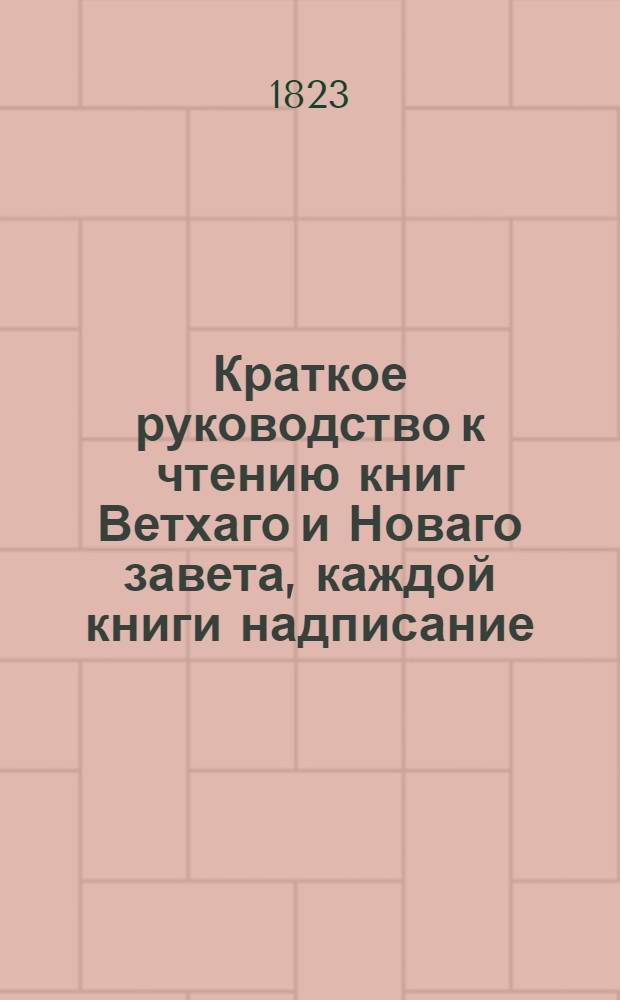 Краткое руководство к чтению книг Ветхаго и Новаго завета, каждой книги надписание, писателя, время, место, содержание, намерение, предсказания о Христе Спасителе, места особливаго примечания достойныя, также разделение не токмо всей книги, но и самых глав по материям в себе содержащее. Ч.1