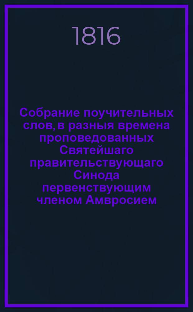 Собрание поучительных слов, в разныя времена проповедованных Святейшаго правительствующаго Синода первенствующим членом Амвросием, митрополитом новгородским и санктпетербургским, Свято-Троицкия Александроневския лавры священно-архимандритом и разных орденов кавалером. Ч.1