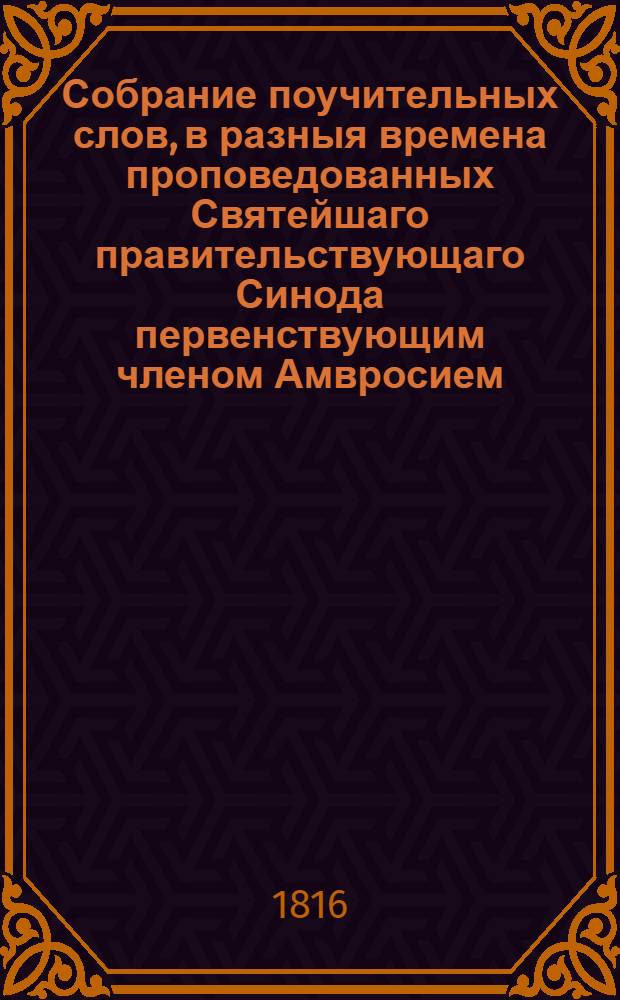Собрание поучительных слов, в разныя времена проповедованных Святейшаго правительствующаго Синода первенствующим членом Амвросием, митрополитом новгородским и санктпетербургским, Свято-Троицкия Александроневския лавры священно-архимандритом и разных орденов кавалером. Ч.3