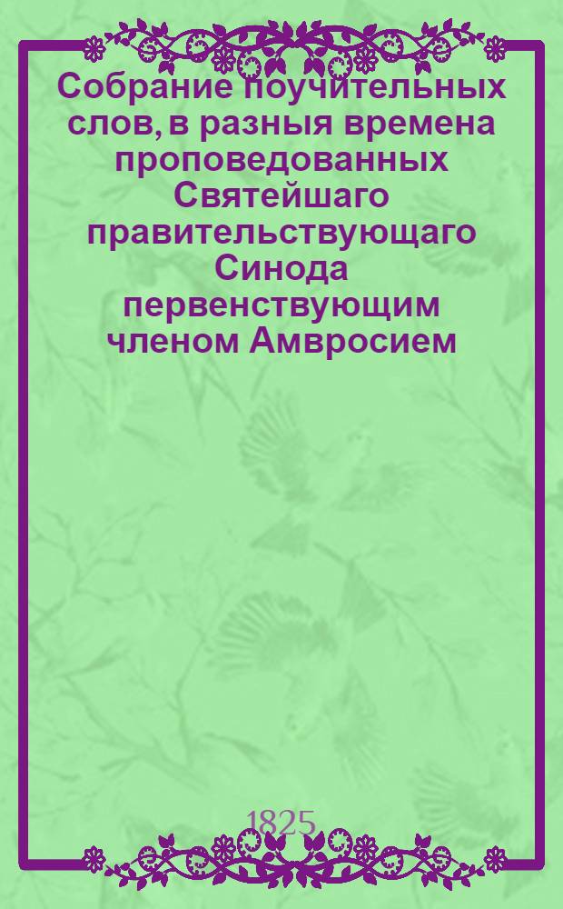 Собрание поучительных слов, в разныя времена проповедованных Святейшаго правительствующаго Синода первенствующим членом Амвросием, митрополитом новгородским и санктпетербургским, Свято-Троицкия Александро-Невския лавры священноархимандритом и разных орденов кавалером. Ч.1