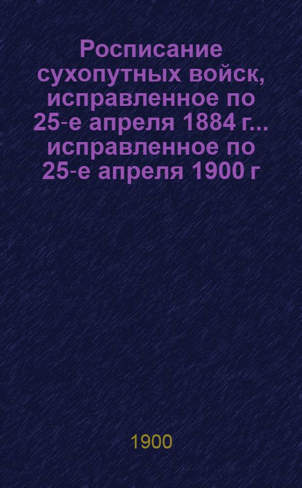 Росписание сухопутных войск, исправленное по 25-е апреля 1884 г. ... исправленное по 25-е апреля 1900 г.