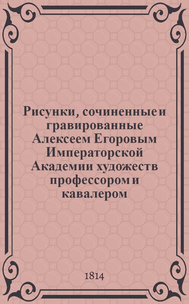 Рисунки, сочиненные и гравированные Алексеем Егоровым Императорской Академии художеств профессором и кавалером = Dessins composés et gravés par le chevalier Alexis Yegorof proffesseur de l'Academie imperiale des beaux arts à St. Petersbourg