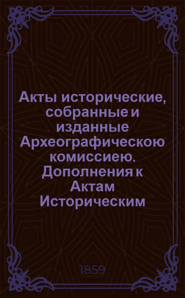 Акты исторические, собранные и изданные Археографическою комиссиею. Дополнения к Актам Историческим, собранные и изданные Археографическою Комиссиею