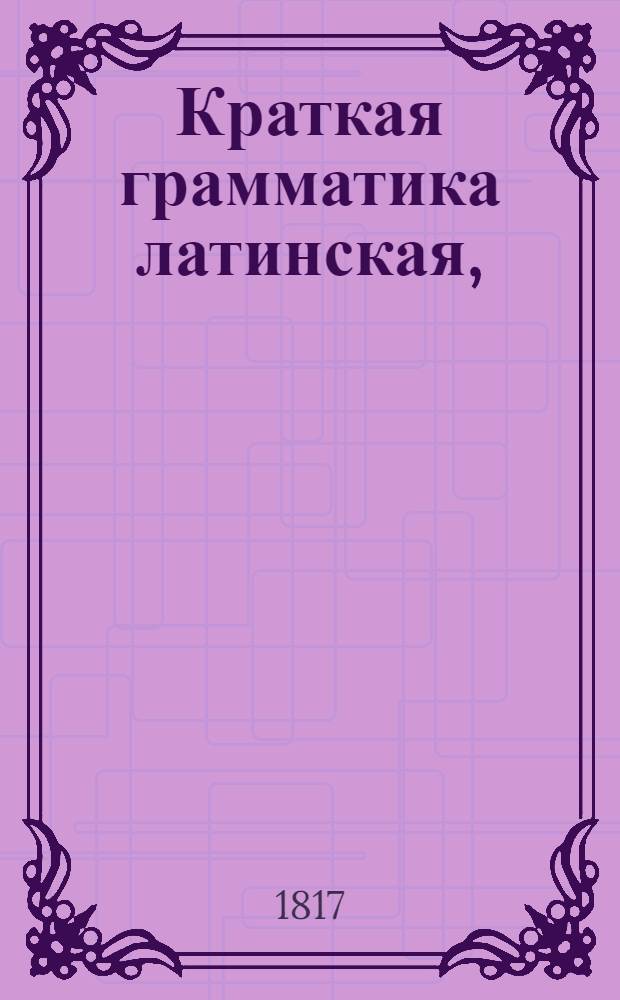 Краткая грамматика латинская, : в пользу учащагося латинскому языку российскаго юношества