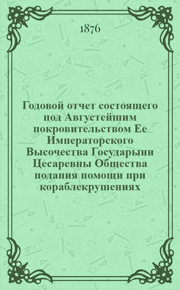 ...Годовой отчет состоящего под Августейшим покровительством Ее Императорского Высочества Государыни Цесаревны Общества подания помощи при кораблекрушениях... Четвертый... 1875 год