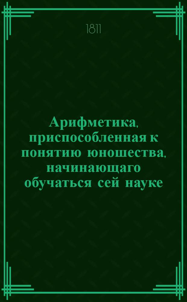Арифметика, приспособленная к понятию юношества, начинающаго обучаться сей науке : С обстоятельным объяснением правил и с удобопонятными доказательствами труднейших арифметических решений. Ч.1 : Содержащая числительную арифметику