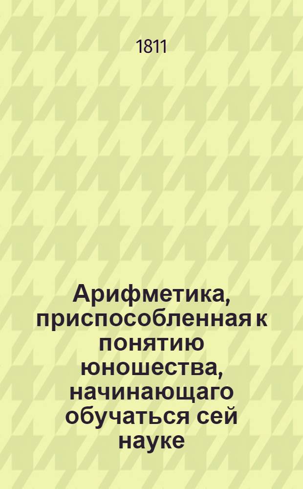 Арифметика, приспособленная к понятию юношества, начинающаго обучаться сей науке : С обстоятельным объяснением правил и с удобопонятными доказательствами труднейших арифметических решений. Ч.2 : Содержащая общую арифметику, в которой помещены и основания алгебры