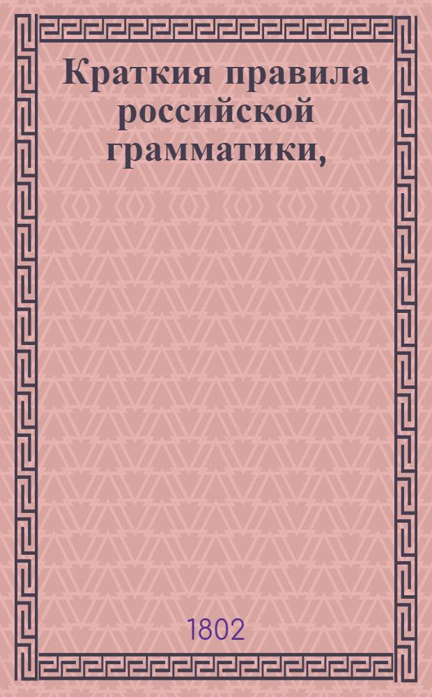 Краткия правила российской грамматики, : собранныя из разных российских грамматик в пользу обучающагося юношества в гимназиях Императорскаго Московскаго университета